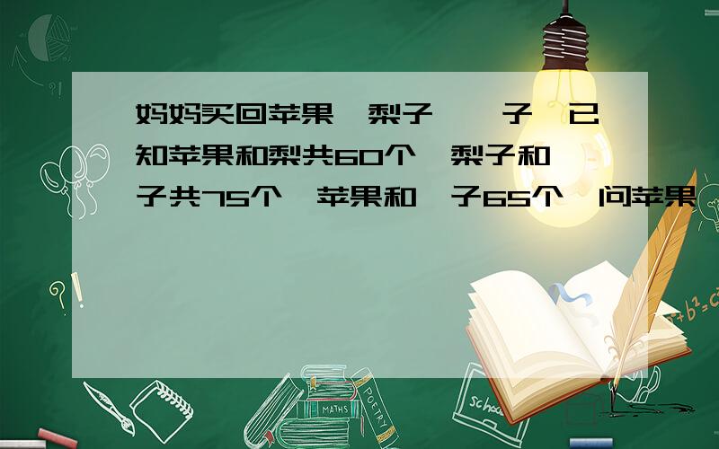 妈妈买回苹果,梨子,桔子,已知苹果和梨共60个,梨子和桔子共75个,苹果和桔子65个,问苹果、梨子、桔子各多少个?