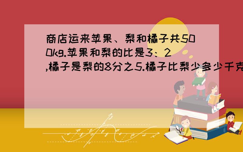 商店运来苹果、梨和橘子共500kg.苹果和梨的比是3：2,橘子是梨的8分之5.橘子比梨少多少千克?