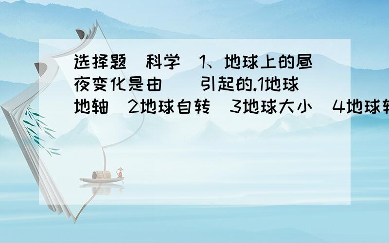 选择题（科学）1、地球上的昼夜变化是由（）引起的.1地球地轴  2地球自转  3地球大小  4地球转动方向2、地球自转的方向是（）的.1自动向西  2自南向东  3自动向北  4自西向东3、用平面镜找