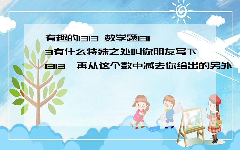 有趣的1313 数学题1313有什么特殊之处叫你朋友写下1313,再从这个数中减去你给出的另外一个任意数,再要朋友在所得的擦数在左或在右添上你所给的数,但必须把你所给的数加上100,然后在新得