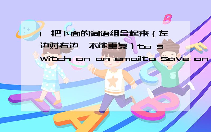 1、把下面的词语组合起来（左边对右边,不能重复）to switch on an emailto save on