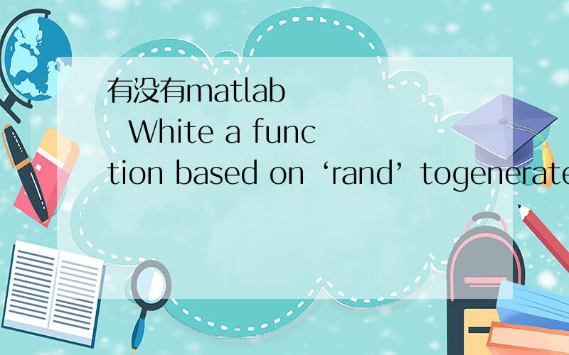 有没有matlab       White a function based on ‘rand’ togenerate discrete uniform random numbers.2.     White a function based on ‘surf’ to create asurface plot of a bivariate normal with mean=[4 4] and covariance matrix=[5 4;4 4].Provide an