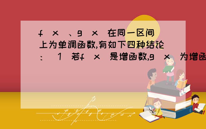 f（x）、g（x)在同一区间上为单调函数,有如下四种结论：（1）若f（x）是增函数,g（x)为增函数,则f（x）+g（x)为增函数.（2）若f（x）是减函数,g（x)为减函数,则f（x）-g（x)为减函数.（3）若f