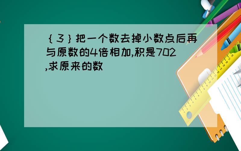 ｛3｝把一个数去掉小数点后再与原数的4倍相加,积是702,求原来的数（ ）