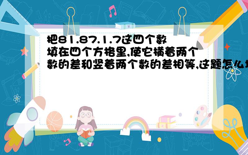 把81.87.1.7这四个数填在四个方格里,使它横着两个数的差和竖着两个数的差相等,这题怎么填