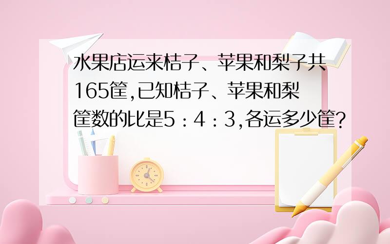 水果店运来桔子、苹果和梨子共165筐,已知桔子、苹果和梨筐数的比是5：4：3,各运多少筐?