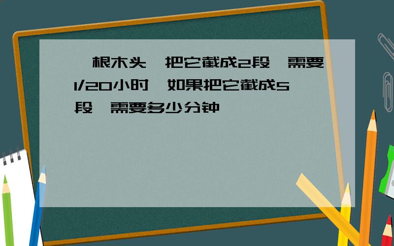 一根木头,把它截成2段,需要1/20小时,如果把它截成5段,需要多少分钟