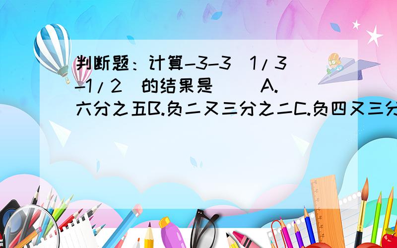 判断题：计算-3-3(1/3-1/2)的结果是（ ）A.六分之五B.负二又三分之二C.负四又三分之二D.负一又三分之一