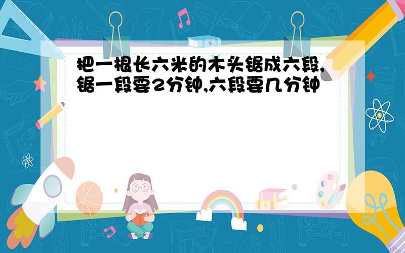 把一根长六米的木头锯成六段,锯一段要2分钟,六段要几分钟