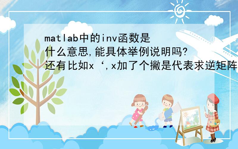 matlab中的inv函数是什么意思,能具体举例说明吗?还有比如x‘,x加了个撇是代表求逆矩阵.?感谢