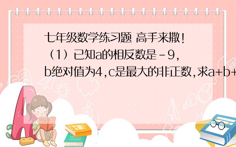 七年级数学练习题 高手来撒!（1）已知a的相反数是-9,b绝对值为4,c是最大的非正数,求a+b+c的值（2）若〈a〉=5,〈b〉=3,求a+b的值速度阿、  没时间了        30分钟内.