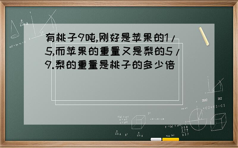 有桃子9吨,刚好是苹果的1/5,而苹果的重量又是梨的5/9.梨的重量是桃子的多少倍