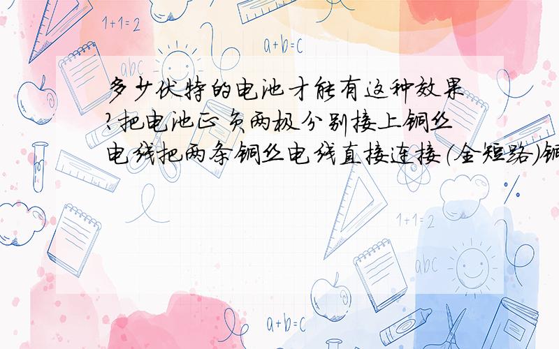 多少伏特的电池才能有这种效果?把电池正负两极分别接上铜丝电线把两条铜丝电线直接连接（全短路）铜丝接口立即燃烧断开请问要多少伏特的电池才能有这样的效果?