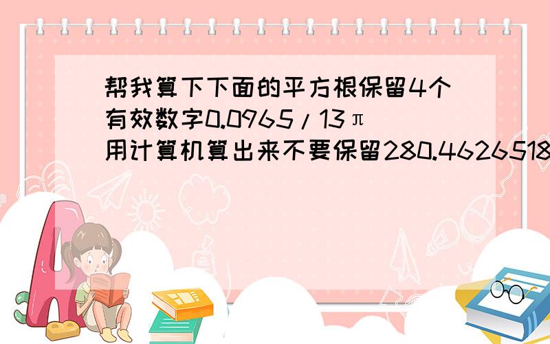 帮我算下下面的平方根保留4个有效数字0.0965/13π用计算机算出来不要保留280.4626518.2谁答出来了我给加20分