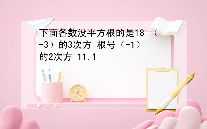 下面各数没平方根的是18 （-3）的3次方 根号（-1）的2次方 11.1