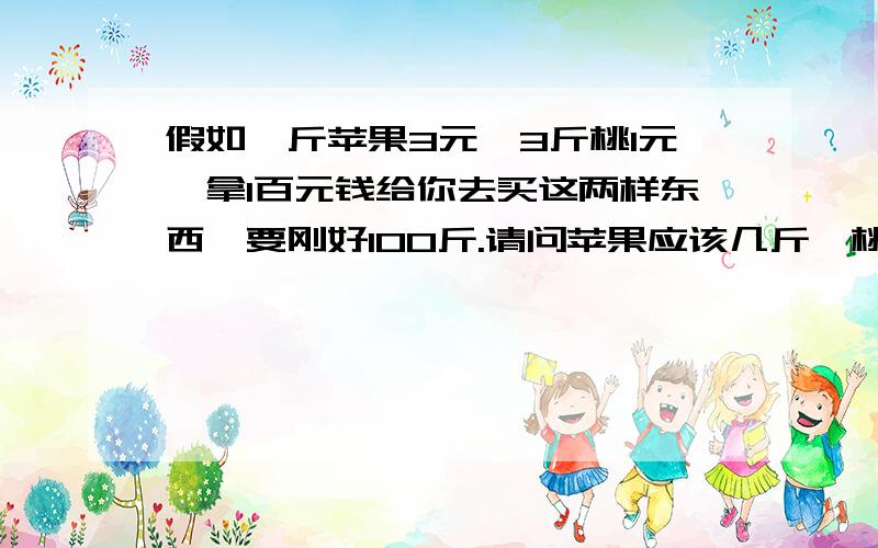 假如一斤苹果3元,3斤桃1元,拿1百元钱给你去买这两样东西、要刚好100斤.请问苹果应该几斤、桃子几斤?