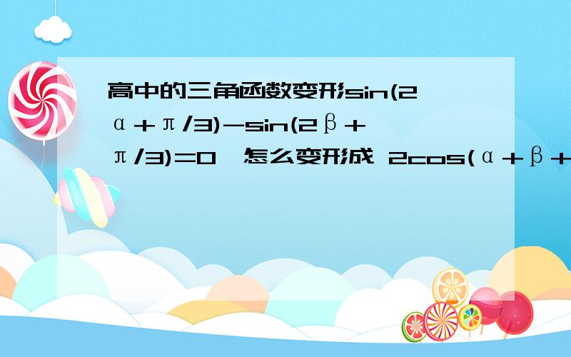 高中的三角函数变形sin(2α+π/3)-sin(2β+π/3)=0,怎么变形成 2cos(α+β+π/3)sin(α-β)=0参考答案上这么写着,实在看不懂是怎么变过来的,只有向各位求教了翻了下 书,看懂了,不过你把－打成＋了.