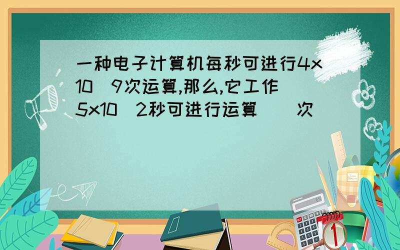 一种电子计算机每秒可进行4x10^9次运算,那么,它工作5x10^2秒可进行运算（）次