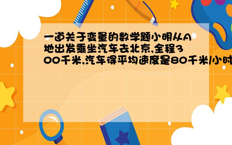 一道关于变量的数学题小明从A地出发乘坐汽车去北京,全程300千米,汽车得平均速度是80千米/小时,求小明距北京的路程S（千米）与行驶的时间t之间的关系式,并指出常量与变量