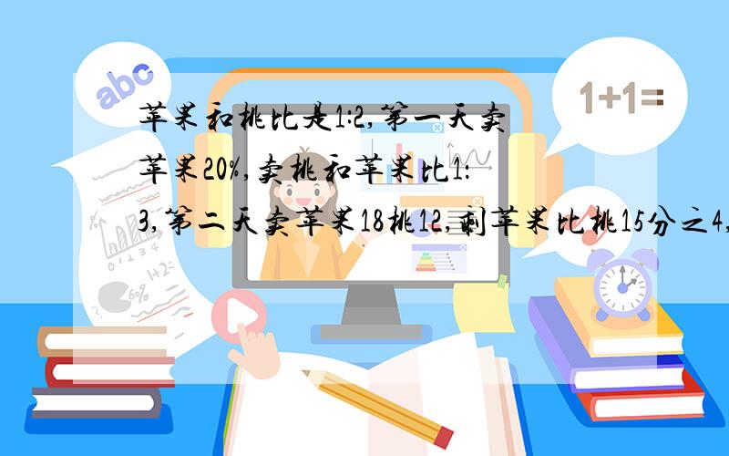 苹果和桃比是1:2,第一天卖苹果20%,卖桃和苹果比1：3,第二天卖苹果18桃12,剩苹果比桃15分之4,各多少?