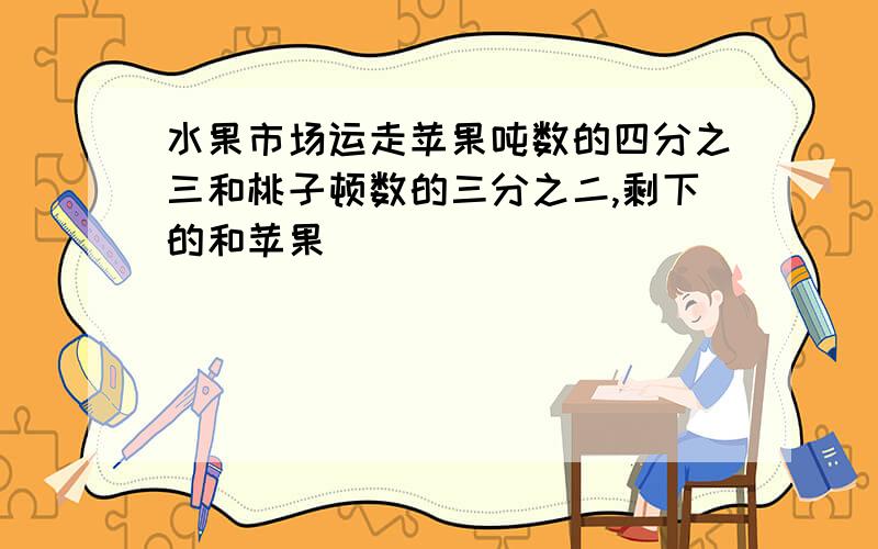 水果市场运走苹果吨数的四分之三和桃子顿数的三分之二,剩下的和苹果