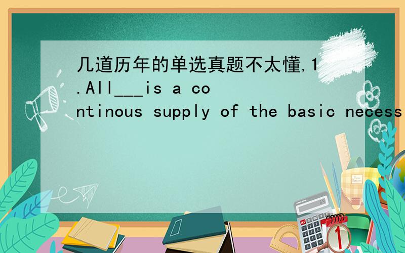 几道历年的单选真题不太懂,1.All___is a continous supply of the basic necessities of life.A.what is needed C.the thing neededB.for our needs D.that is needed我选的是C,为什么选D呀2.The manager promised to keep me___of how business w