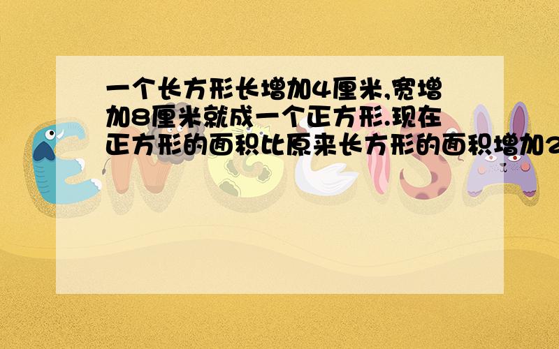 一个长方形长增加4厘米,宽增加8厘米就成一个正方形.现在正方形的面积比原来长方形的面积增加208平方米,