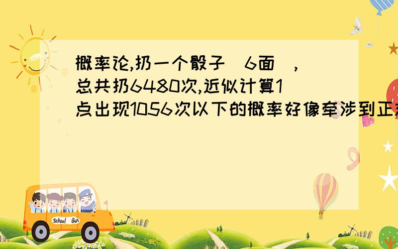 概率论,扔一个骰子（6面）,总共扔6480次,近似计算1点出现1056次以下的概率好像牵涉到正态分布.可查表