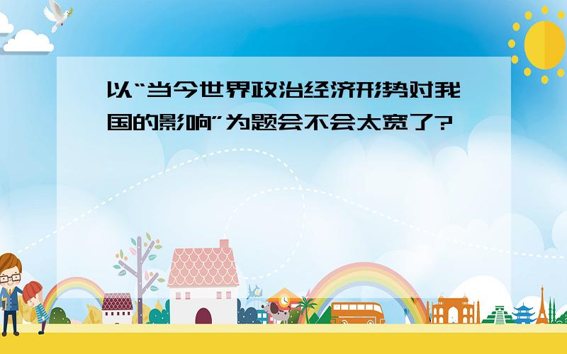 以“当今世界政治经济形势对我国的影响”为题会不会太宽了?