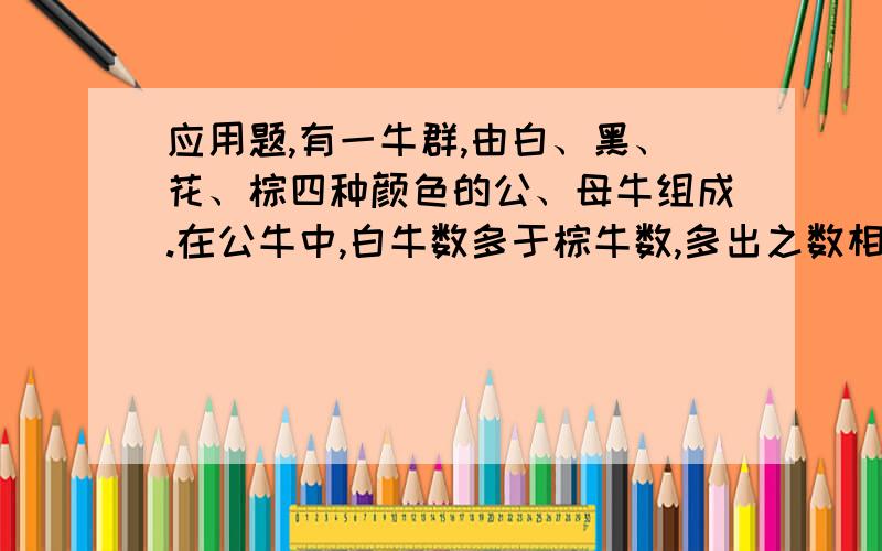 应用题,有一牛群,由白、黑、花、棕四种颜色的公、母牛组成.在公牛中,白牛数多于棕牛数,多出之数相当于黑牛数的1/2+1/3；黑牛数多于棕牛数,多出之数相当于花牛数的1/4+1/5；花牛数多于棕