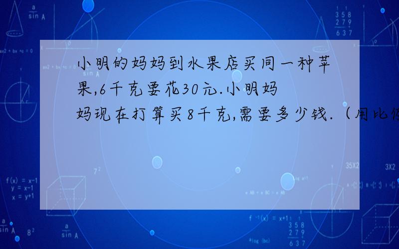 小明的妈妈到水果店买同一种苹果,6千克要花30元.小明妈妈现在打算买8千克,需要多少钱.（用比例方法解）