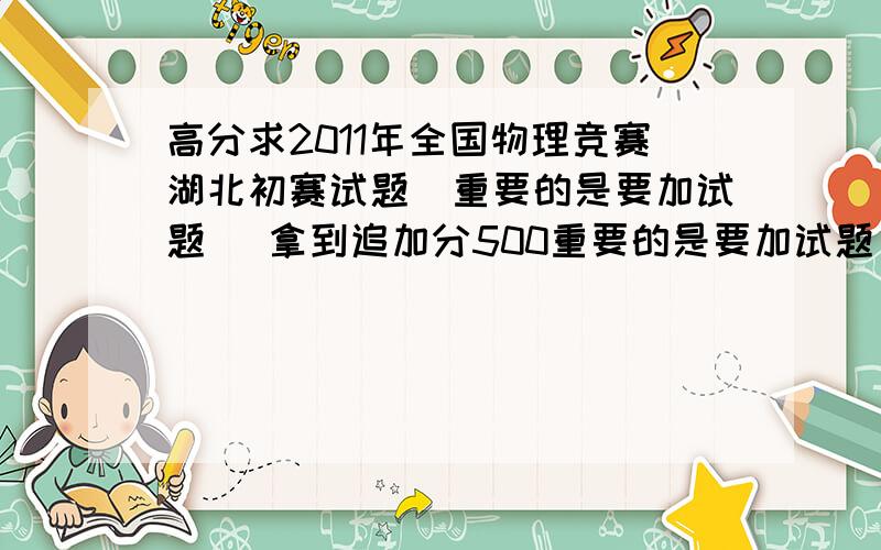 高分求2011年全国物理竞赛湖北初赛试题（重要的是要加试题） 拿到追加分500重要的是要加试题 重要的是要加试题 重要的是要加试题 重要的是要加试题 重要的是要加试题打错了。是2010的