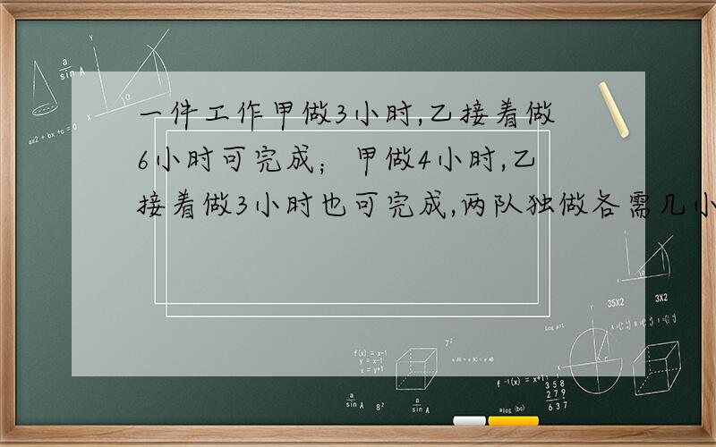 一件工作甲做3小时,乙接着做6小时可完成；甲做4小时,乙接着做3小时也可完成,两队独做各需几小时?请说明解题方法,不要用方程,请写出算式