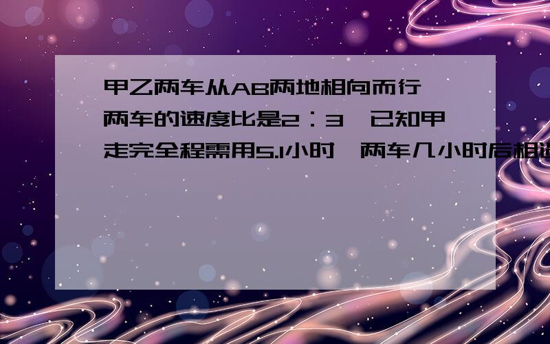 甲乙两车从AB两地相向而行,两车的速度比是2：3,已知甲走完全程需用5.1小时,两车几小时后相遇