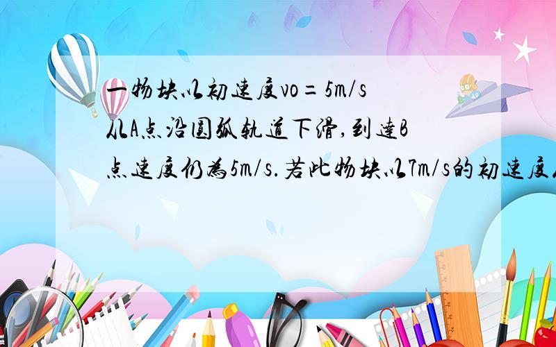 一物块以初速度vo=5m/s从A点沿圆弧轨道下滑,到达B点速度仍为5m/s.若此物块以7m/s的初速度从A点沿圆弧轨道下滑,到达B点速度为A.大于7m/s B.小于7m/s C.等于7m/s D.无法判断