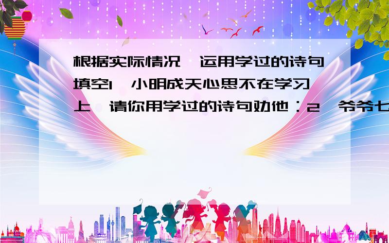 根据实际情况,运用学过的诗句填空1、小明成天心思不在学习上,请你用学过的诗句劝他：2、爷爷七十大寿,大家祝爷爷：“福如东海,寿比南山”.爷爷却叹道：.我赶紧把爷爷的话打住：“ .爷