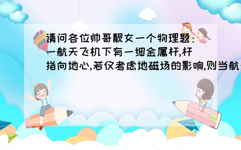 请问各位帅哥靓女一个物理题：一航天飞机下有一细金属杆,杆指向地心,若仅考虑地磁场的影响,则当航天...请问各位帅哥靓女一个物理题：一航天飞机下有一细金属杆,杆指向地心,若仅考虑