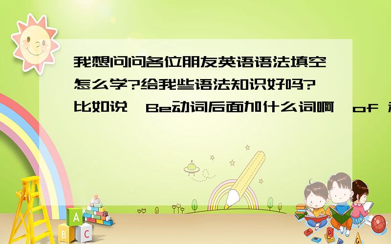 我想问问各位朋友英语语法填空怎么学?给我些语法知识好吗?比如说,Be动词后面加什么词啊,of 和for后面的词又要加ing什么的这些知识能说一些给我么?越多常见的越好,我语法填空有提示的空