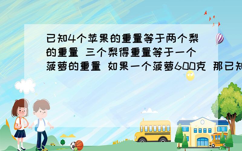 已知4个苹果的重量等于两个梨的重量 三个梨得重量等于一个菠萝的重量 如果一个菠萝600克 那已知4个苹果的重量等于两个梨的重量 三个梨得重量等于一个菠萝的重量 如果一个菠萝600克 那