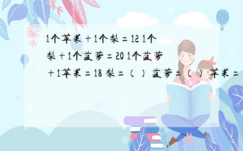 1个苹果+1个梨=12 1个梨+1个菠萝=20 1个菠萝+1苹果=18 梨=（） 菠萝=（） 苹果=（）求梨,苹果,菠萝的个数