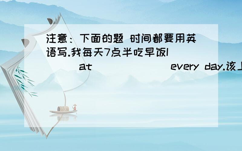 注意：下面的题 时间都要用英语写.我每天7点半吃早饭I____at_______every day.该上学了it's time to___________.四点半放学school is over at________.我每天下午五点钟打篮球i__________every day.根据问题后所给