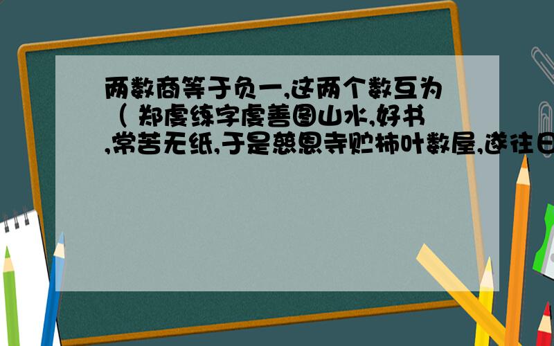 两数商等于负一,这两个数互为（ 郑虔练字虔善图山水,好书,常苦无纸,于是慈恩寺贮柿叶数屋,遂往日取叶肄书,岁久殆遍.尝自写其诗并画以献,帝大署其尾曰：“郑虔三绝.”郑虔练字中好书的