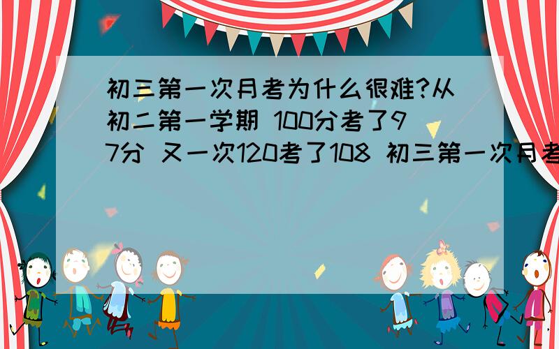 初三第一次月考为什么很难?从初二第一学期 100分考了97分 又一次120考了108 初三第一次月考,别的还是那样,5道大题 就写了一道 别的都不太会 那一道还不觉得对,填空2个没写,选择一个没写,满