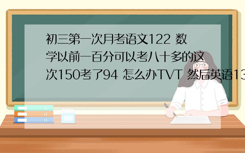 初三第一次月考语文122 数学以前一百分可以考八十多的这次150考了94 怎么办TVT 然后英语136老师让我们写下次考试考多少分 这次我们年段第一三科总分四百十几 我想进入前五=-=我要怎么写下