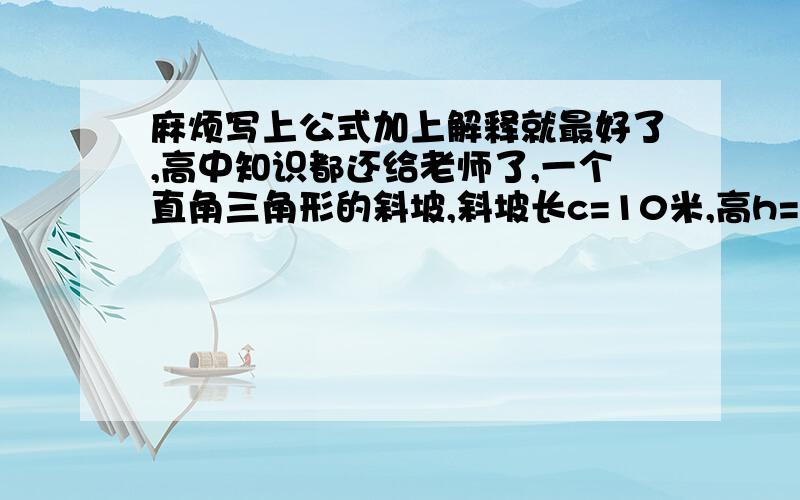 麻烦写上公式加上解释就最好了,高中知识都还给老师了,一个直角三角形的斜坡,斜坡长c=10米,高h=2米,底边是几米?一个2kg的钢球从坡顶静止顺着斜坡往下滚动刚好到坡底的速度是多少?假设摩