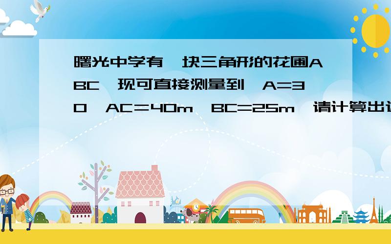 曙光中学有一块三角形的花圃ABC,现可直接测量到∠A=30,AC＝40m,BC=25m,请计算出这块花圃的面积.