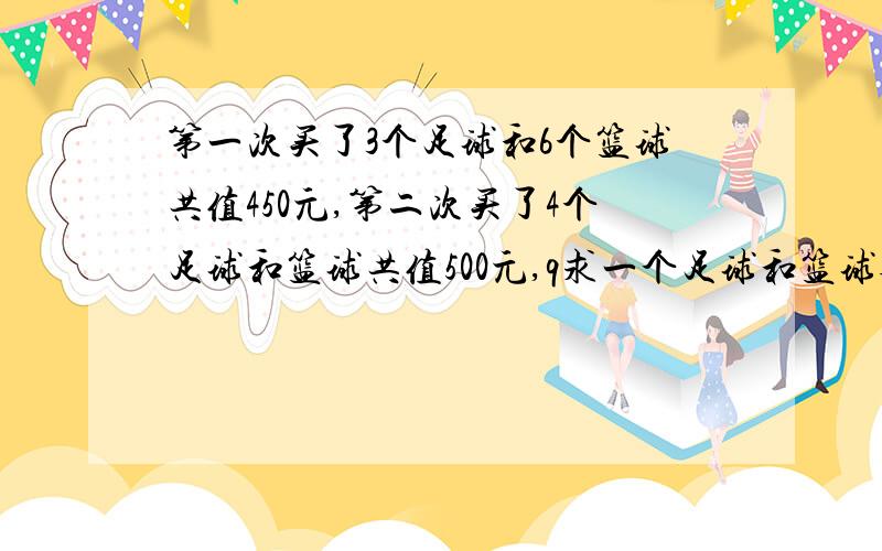 第一次买了3个足球和6个篮球共值450元,第二次买了4个足球和篮球共值500元,q求一个足球和篮球各多少元?