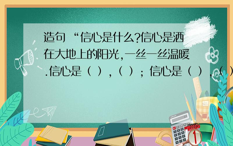 造句 “信心是什么?信心是洒在大地上的阳光,一丝一丝温暖.信心是（ ）,（ ）；信心是（ ）,（ ）；拥有了信心,我们就能挺起胸膛,战胜困难,迎接挑战!