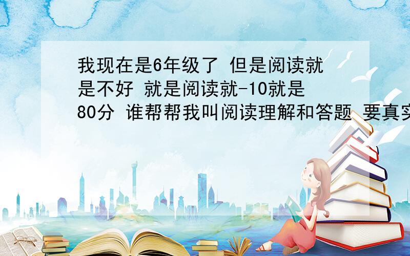 我现在是6年级了 但是阅读就是不好 就是阅读就-10就是80分 谁帮帮我叫阅读理解和答题 要真实不要复制 求求