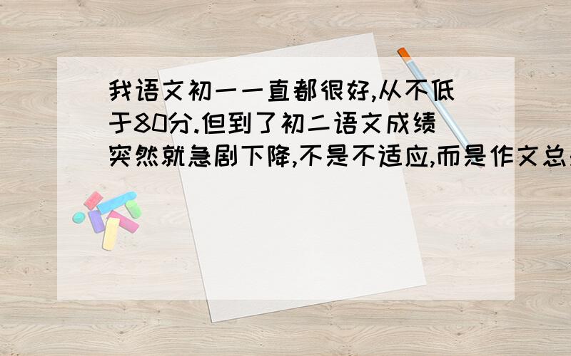 我语文初一一直都很好,从不低于80分.但到了初二语文成绩突然就急剧下降,不是不适应,而是作文总是写...我语文初一一直都很好,从不低于80分.但到了初二语文成绩突然就急剧下降,不是不适